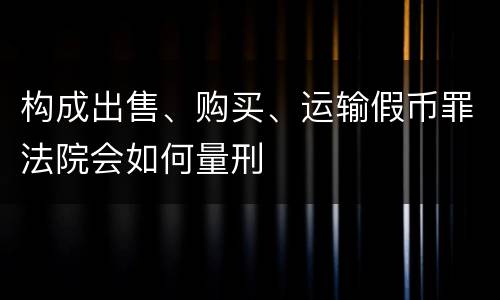构成出售、购买、运输假币罪法院会如何量刑