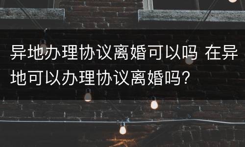 异地办理协议离婚可以吗 在异地可以办理协议离婚吗?