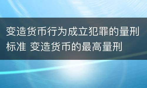 变造货币行为成立犯罪的量刑标准 变造货币的最高量刑