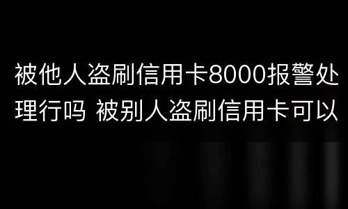 被他人盗刷信用卡8000报警处理行吗 被别人盗刷信用卡可以立案吗