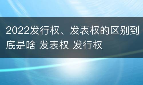 2022发行权、发表权的区别到底是啥 发表权 发行权