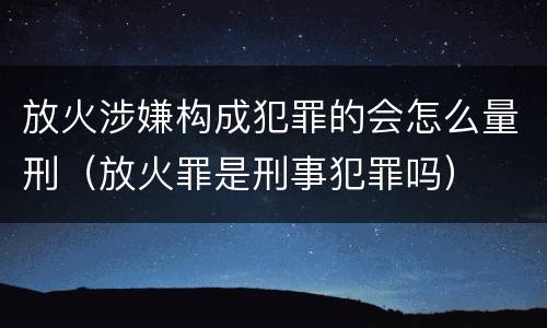 放火涉嫌构成犯罪的会怎么量刑（放火罪是刑事犯罪吗）