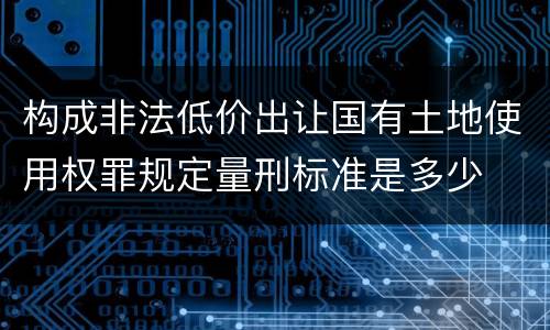 构成非法低价出让国有土地使用权罪规定量刑标准是多少 构成非法低价出让国有土地使用权罪规定量刑标准是多少