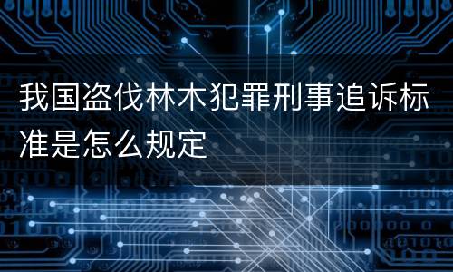 我国盗伐林木犯罪刑事追诉标准是怎么规定 我国盗伐林木犯罪刑事追诉标准是怎么规定