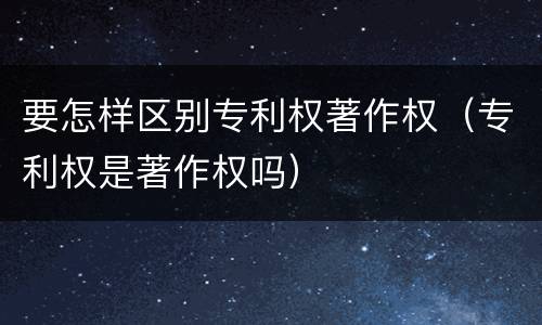 要怎样区别专利权著作权（专利权是著作权吗）