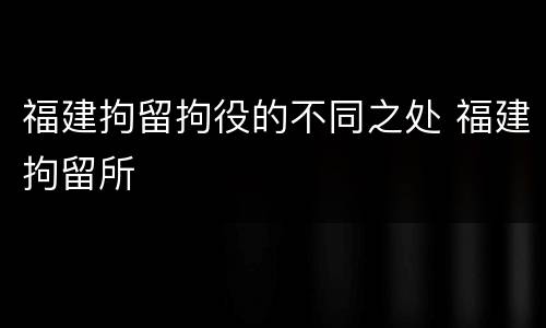 福建拘留拘役的不同之处 福建拘留所