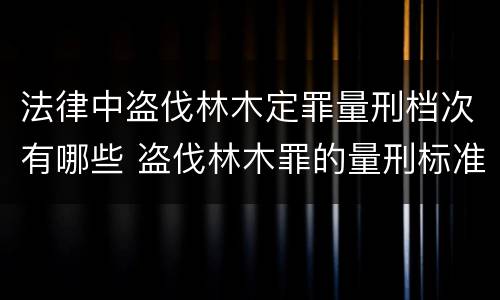 法律中盗伐林木定罪量刑档次有哪些 盗伐林木罪的量刑标准