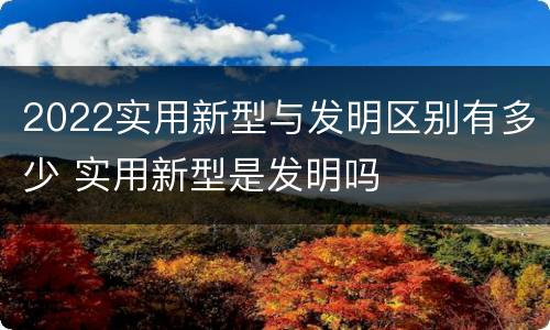 2022实用新型与发明区别有多少 实用新型是发明吗