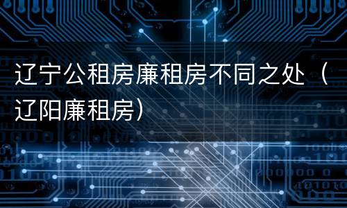 辽宁公租房廉租房不同之处（辽阳廉租房）