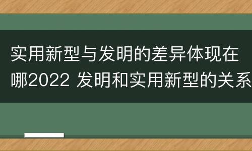 实用新型与发明的差异体现在哪2022 发明和实用新型的关系