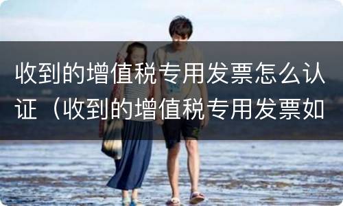 收到的增值税专用发票怎么认证（收到的增值税专用发票如何认证）