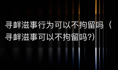 寻衅滋事行为可以不拘留吗（寻衅滋事可以不拘留吗?）