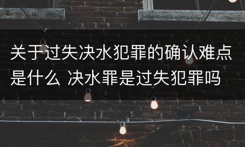 关于过失决水犯罪的确认难点是什么 决水罪是过失犯罪吗