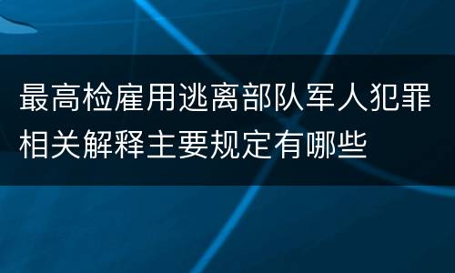 最高检雇用逃离部队军人犯罪相关解释主要规定有哪些