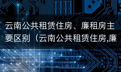 云南公共租赁住房、廉租房主要区别（云南公共租赁住房,廉租房主要区别是什么）