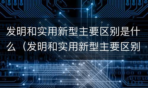 发明和实用新型主要区别是什么（发明和实用新型主要区别是什么意思）