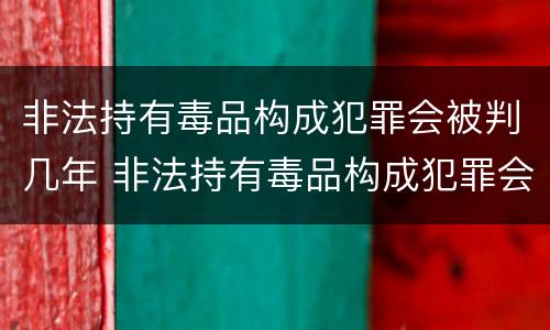 非法持有毒品构成犯罪会被判几年 非法持有毒品构成犯罪会被判几年吗