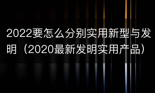 2022要怎么分别实用新型与发明（2020最新发明实用产品）