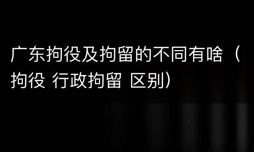 广东拘役及拘留的不同有啥（拘役 行政拘留 区别）