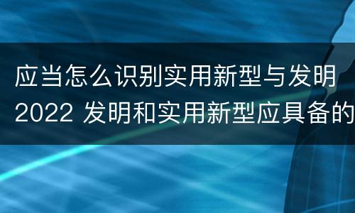 应当怎么识别实用新型与发明2022 发明和实用新型应具备的条件