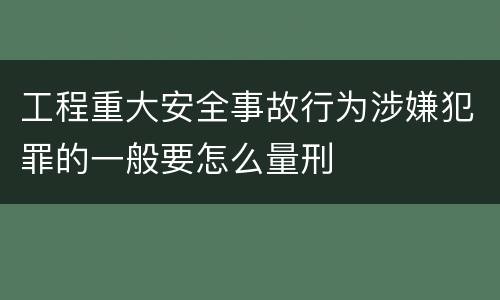 工程重大安全事故行为涉嫌犯罪的一般要怎么量刑