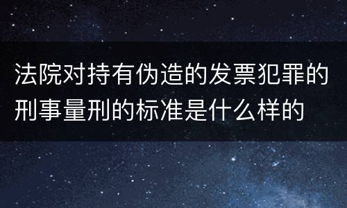 法院对持有伪造的发票犯罪的刑事量刑的标准是什么样的