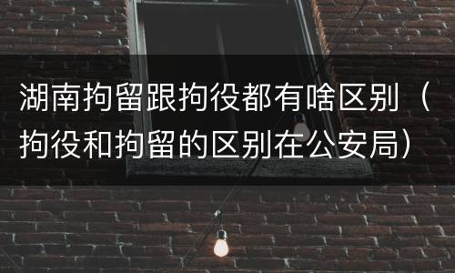 湖南拘留跟拘役都有啥区别（拘役和拘留的区别在公安局）