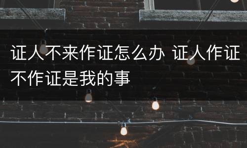 证人不来作证怎么办 证人作证不作证是我的事