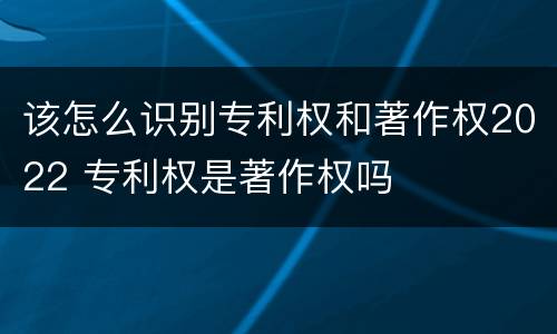 该怎么识别专利权和著作权2022 专利权是著作权吗