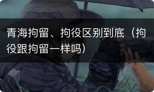 青海拘留、拘役区别到底（拘役跟拘留一样吗）