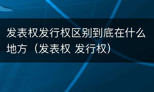 发表权发行权区别到底在什么地方（发表权 发行权）