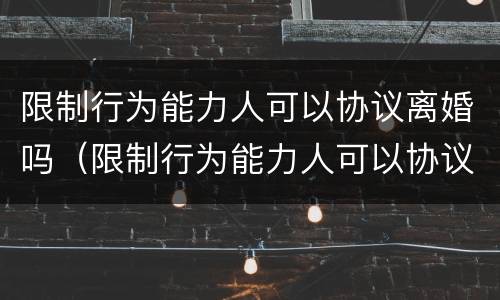 限制行为能力人可以协议离婚吗（限制行为能力人可以协议离婚吗）