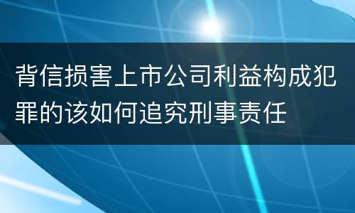 背信损害上市公司利益构成犯罪的该如何追究刑事责任
