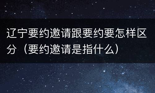 辽宁要约邀请跟要约要怎样区分（要约邀请是指什么）