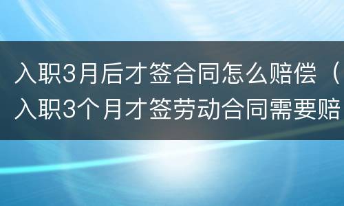 入职3月后才签合同怎么赔偿（入职3个月才签劳动合同需要赔偿吗）