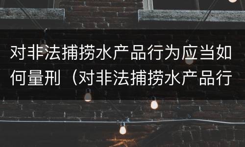 对非法捕捞水产品行为应当如何量刑（对非法捕捞水产品行为应当如何量刑呢）