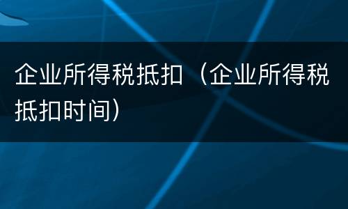 企业所得税抵扣（企业所得税抵扣时间）
