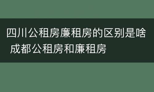四川公租房廉租房的区别是啥 成都公租房和廉租房