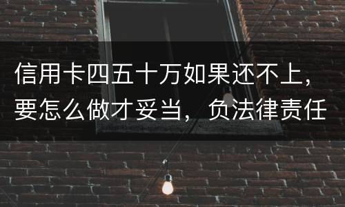 信用卡四五十万如果还不上，要怎么做才妥当，负法律责任会判多久，请帮忙解答