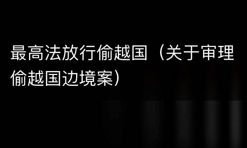 最高法放行偷越国（关于审理偷越国边境案）