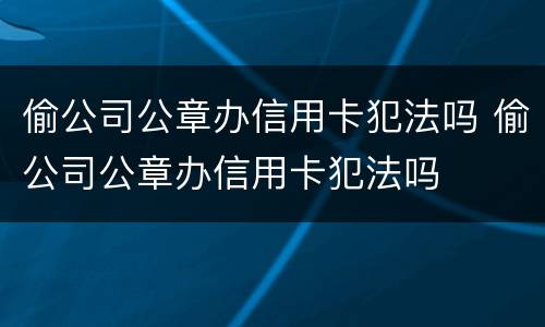 偷公司公章办信用卡犯法吗 偷公司公章办信用卡犯法吗