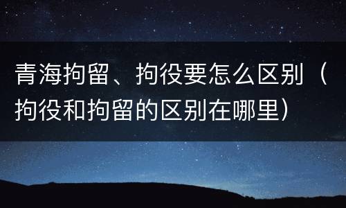 青海拘留、拘役要怎么区别（拘役和拘留的区别在哪里）