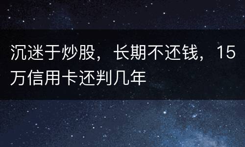 沉迷于炒股，长期不还钱，15万信用卡还判几年