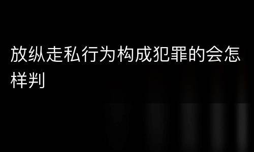 放纵走私行为构成犯罪的会怎样判