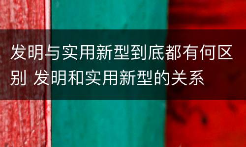 发明与实用新型到底都有何区别 发明和实用新型的关系