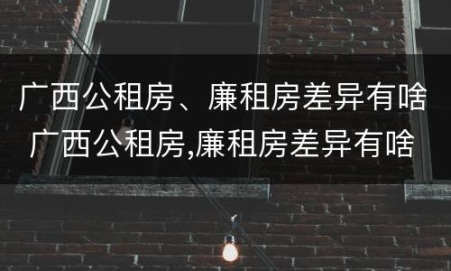 广西公租房、廉租房差异有啥 广西公租房,廉租房差异有啥规定