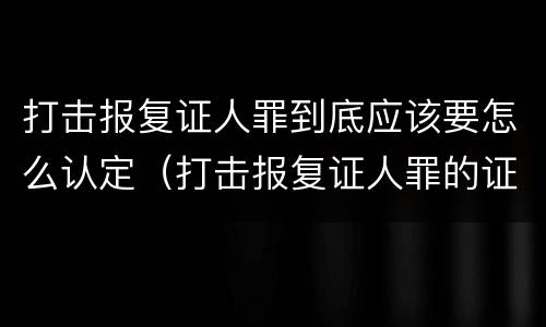 打击报复证人罪到底应该要怎么认定（打击报复证人罪的证人范围）