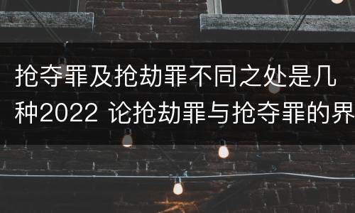 抢夺罪及抢劫罪不同之处是几种2022 论抢劫罪与抢夺罪的界限