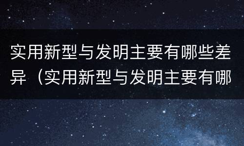 实用新型与发明主要有哪些差异（实用新型与发明主要有哪些差异呢）