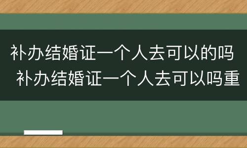 补办结婚证一个人去可以的吗 补办结婚证一个人去可以吗重